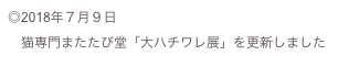 ◎2018年７月９日
　猫専門またたび堂「大ハチワレ展」を更新しました