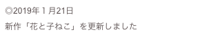 ◎2019年１月21日
新作「花と子ねこ」を更新しました